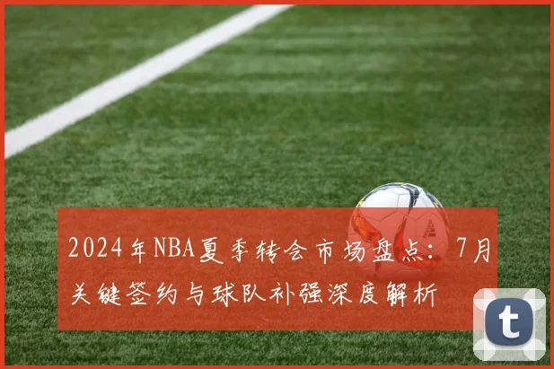 2024年NBA夏季转会市场盘点：7月关键签约与球队补强深度解析