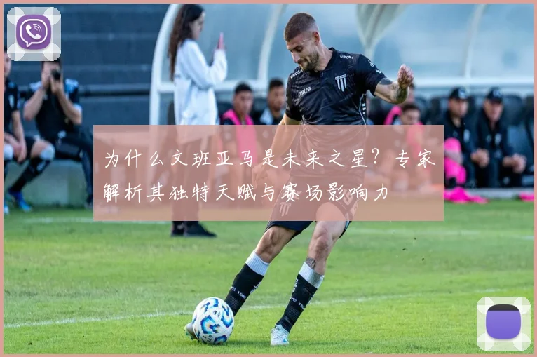 为什么文班亚马是未来之星？专家解析其独特天赋与赛场影响力