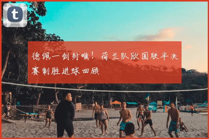 德佩一剑封喉！荷兰队欧国联半决赛制胜进球回顾