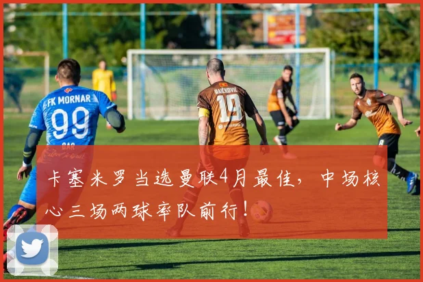 卡塞米罗当选曼联4月最佳,中场核心三场两球率队前行!