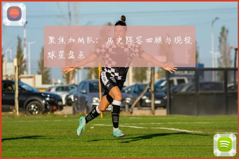 聚焦加纳队：历史阵容回顾与现役球星盘点