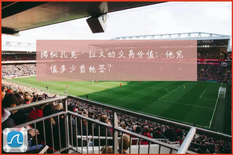 揭秘扎克·拉文的交易价值:他究竟值多少首轮签?