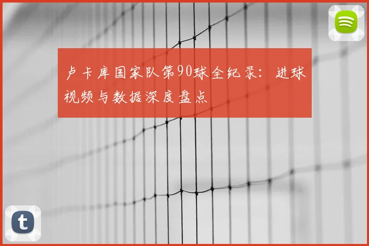 卢卡库国家队第90球全纪录：进球视频与数据深度盘点