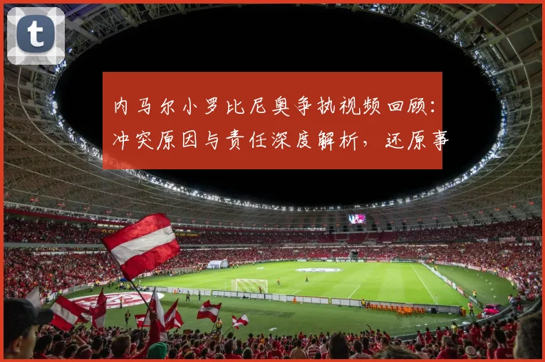 内马尔小罗比尼奥争执视频回顾：冲突原因与责任深度解析，还原事件始末