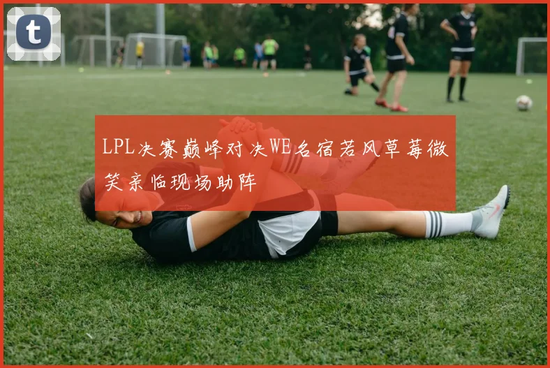 LPL决赛巅峰对决WE名宿若风草莓微笑亲临现场助阵
