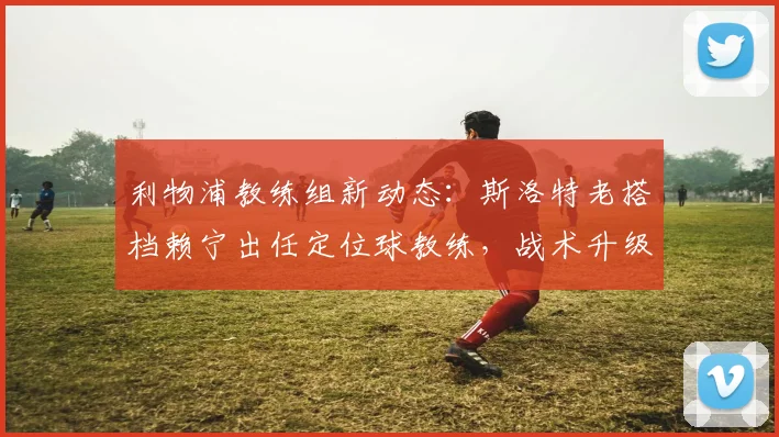 利物浦教练组新动态：斯洛特老搭档赖宁出任定位球教练，战术升级引关注