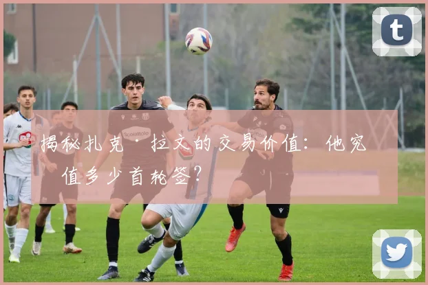 揭秘扎克·拉文的交易价值：他究竟值多少首轮签？
