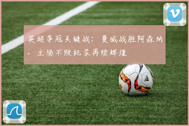 英超争冠关键战:曼城战胜阿森纳,主场不败纪录再续辉煌