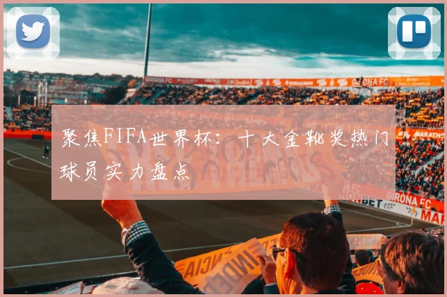 聚焦FIFA世界杯：十大金靴奖热门球员实力盘点