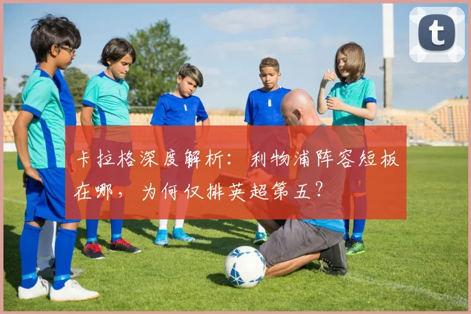 卡拉格深度解析：利物浦阵容短板在哪，为何仅排英超第五？