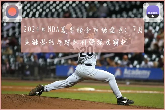 2024年NBA夏季转会市场盘点：7月关键签约与球队补强深度解析