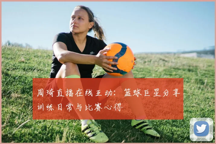 周琦直播在线互动:篮球巨星分享训练日常与比赛心得