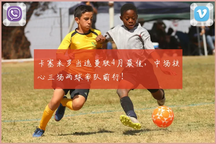 卡塞米罗当选曼联4月最佳，中场核心三场两球率队前行！