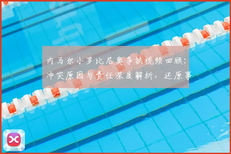 内马尔小罗比尼奥争执视频回顾：冲突原因与责任深度解析，还原事件始末