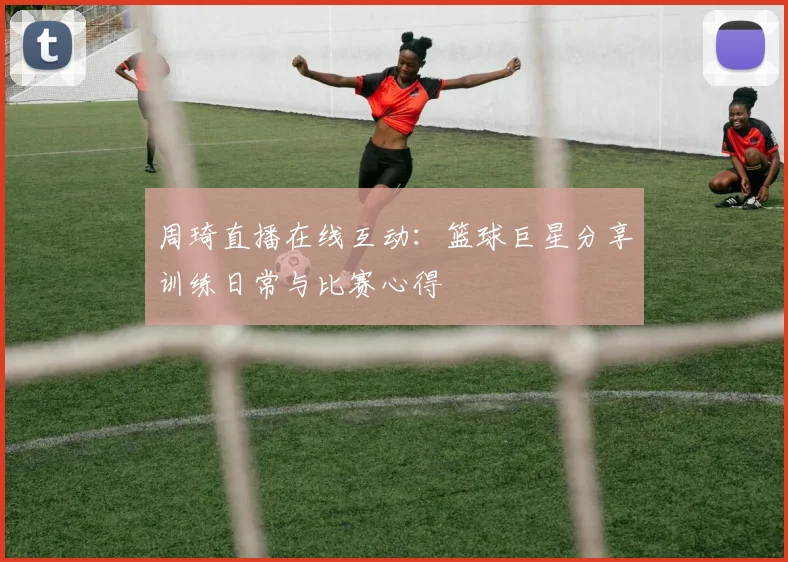 周琦直播在线互动：篮球巨星分享训练日常与比赛心得
