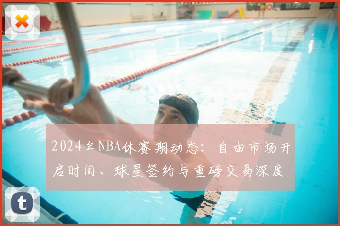 2024年NBA休赛期动态：自由市场开启时间、球星签约与重磅交易深度解析